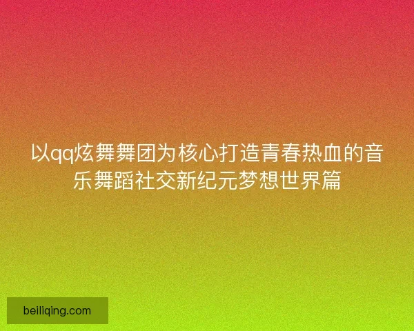 以qq炫舞舞团为核心打造青春热血的音乐舞蹈社交新纪元梦想世界篇