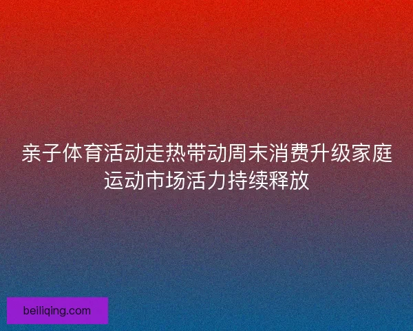 亲子体育活动走热带动周末消费升级家庭运动市场活力持续释放