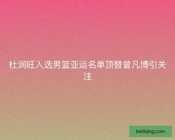 杜润旺入选男篮亚运名单顶替曾凡博引关注